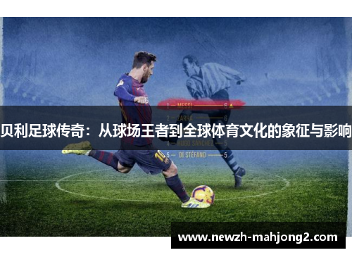 贝利足球传奇:从球场王者到全球体育文化的象征与影响 贝利足球传奇:从球场王者到全球体育文化的象征与影响