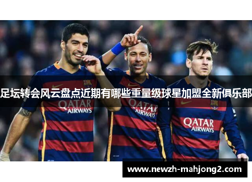 足坛转会风云盘点近期有哪些重量级球星加盟全新俱乐部 足坛转会风云盘点近期有哪些重量级球星加盟全新俱乐部