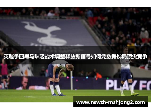 英超争四黑马崛起战术调整释放新信号如何凭数据搅局顶尖竞争