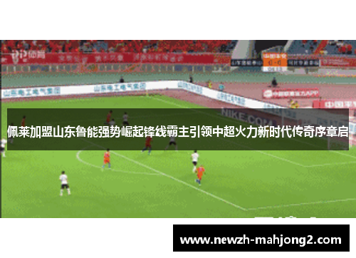 佩莱加盟山东鲁能强势崛起锋线霸主引领中超火力新时代传奇序章启
