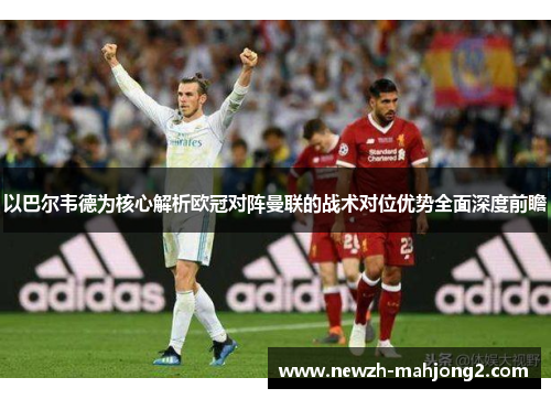 以巴尔韦德为核心解析欧冠对阵曼联的战术对位优势全面深度前瞻 以巴尔韦德为核心解析欧冠对阵曼联的战术对位优势全面深度前瞻