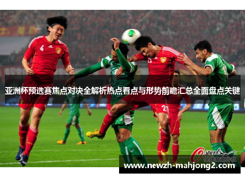 亚洲杯预选赛焦点对决全解析热点看点与形势前瞻汇总全面盘点关键 亚洲杯预选赛焦点对决全解析热点看点与形势前瞻汇总全面盘点关键