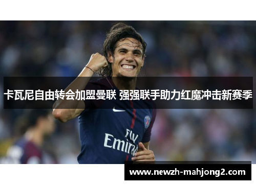 卡瓦尼自由转会加盟曼联 强强联手助力红魔冲击新赛季 卡瓦尼自由转会加盟曼联 强强联手助力红魔冲击新赛季
